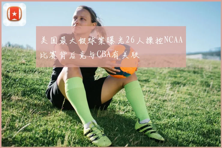 美国最大假球案曝光26人操控NCAA比赛背后竟与CBA有关联