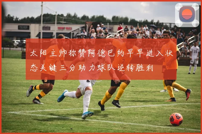 太阳主帅称赞阿德巴约早早进入状态关键三分助力球队逆转胜利