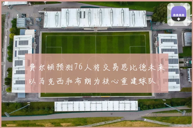 费尔顿预测76人将交易恩比德未来以马克西和布朗为核心重建球队