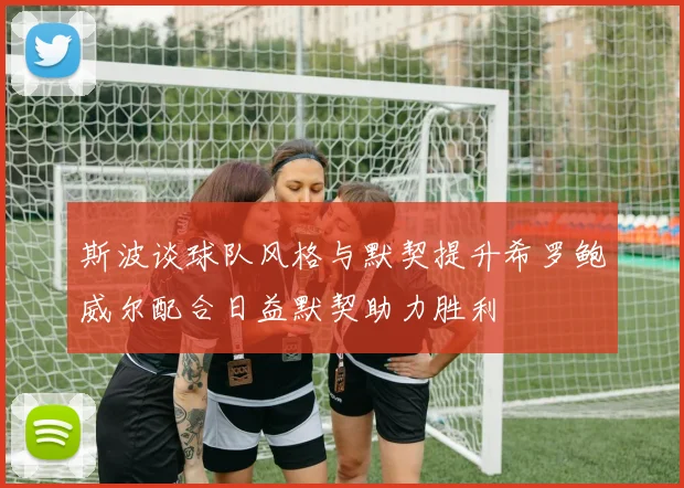 斯波谈球队风格与默契提升希罗鲍威尔配合日益默契助力胜利