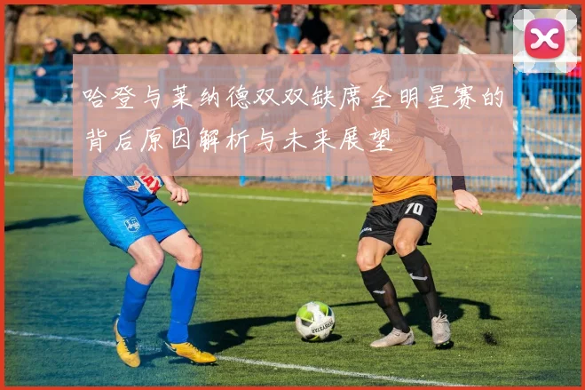 哈登与莱纳德双双缺席全明星赛的背后原因解析与未来展望