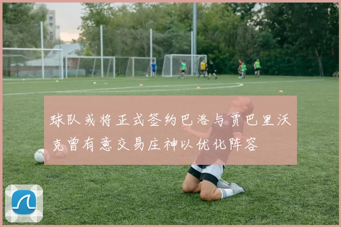 球队或将正式签约巴洛与贾巴里沃克曾有意交易庄神以优化阵容