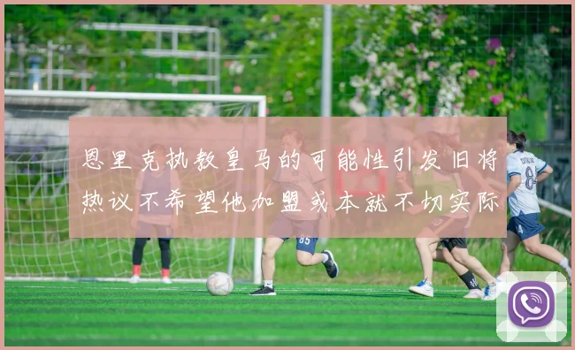 恩里克执教皇马的可能性引发旧将热议不希望他加盟或本就不切实际