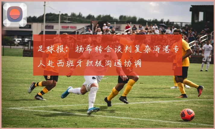 足球报：杨希转会谈判复杂海港专人赴西班牙积极沟通协调