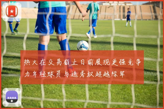 热火在交易截止日前展现更强竞争力年轻球员与选秀权超越绿军