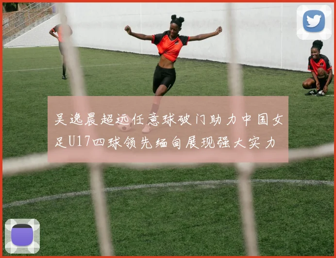 吴逸晨超远任意球破门助力中国女足U17四球领先缅甸展现强大实力