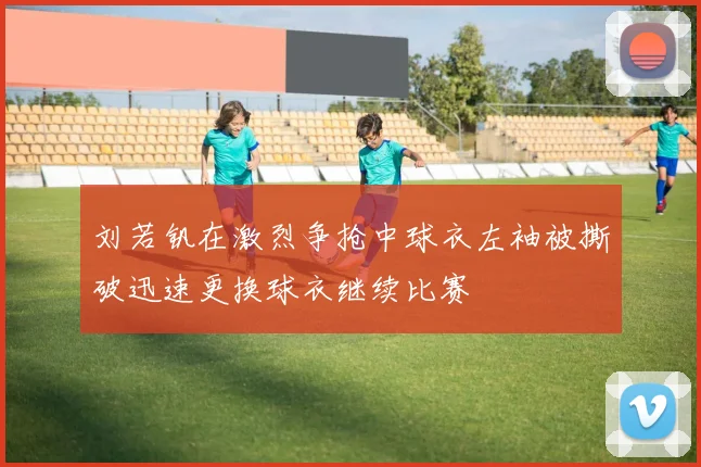 刘若钒在激烈争抢中球衣左袖被撕破迅速更换球衣继续比赛