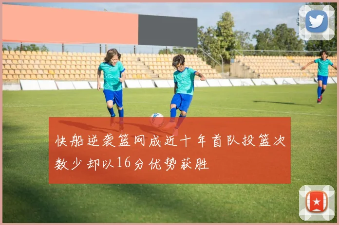快船逆袭篮网成近十年首队投篮次数少却以16分优势获胜