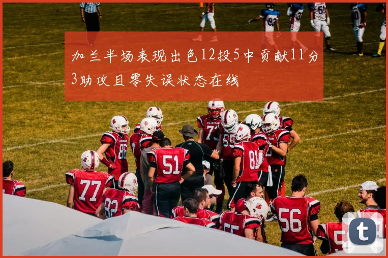 加兰半场表现出色12投5中贡献11分3助攻且零失误状态在线