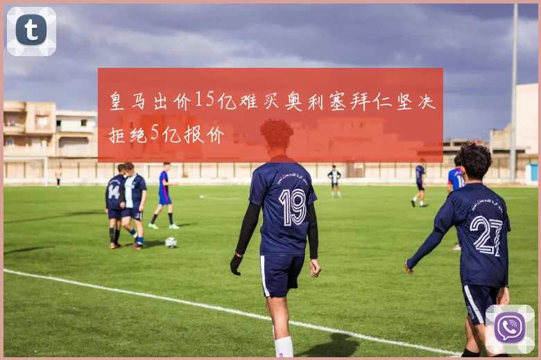 皇马出价15亿难买奥利塞拜仁坚决拒绝5亿报价