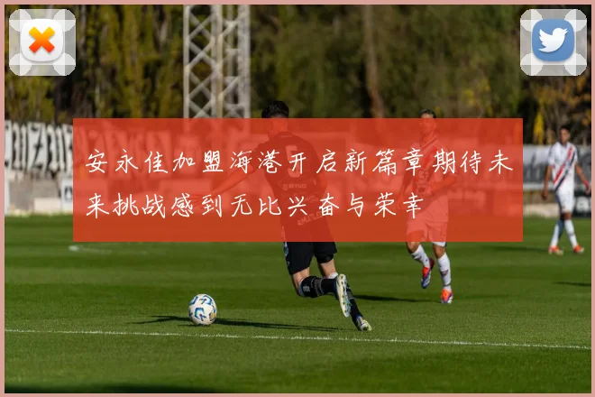 安永佳加盟海港开启新篇章期待未来挑战感到无比兴奋与荣幸