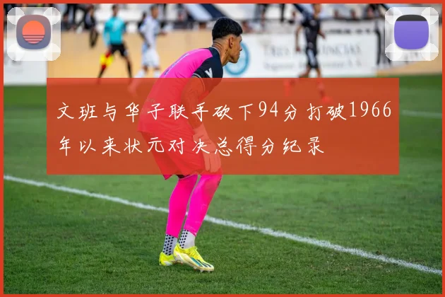 文班与华子联手砍下94分打破1966年以来状元对决总得分纪录