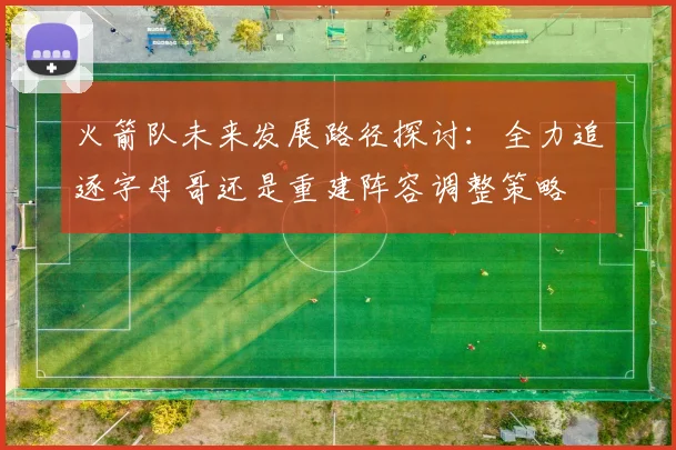 火箭队未来发展路径探讨：全力追逐字母哥还是重建阵容调整策略