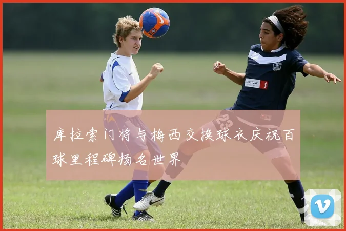 库拉索门将与梅西交换球衣庆祝百球里程碑扬名世界