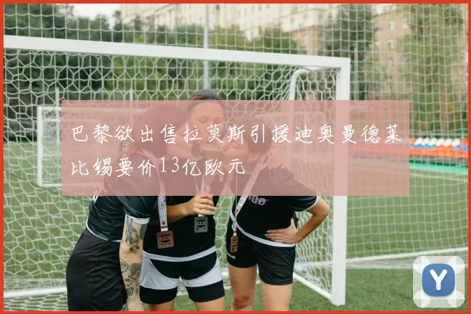 巴黎欲出售拉莫斯引援迪奥曼德莱比锡要价13亿欧元