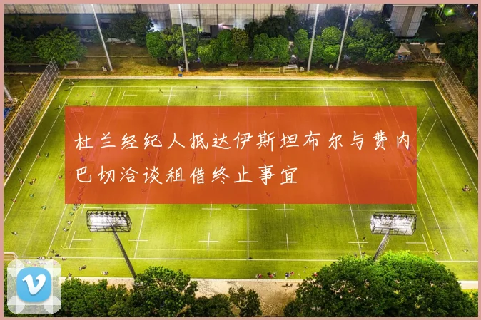 杜兰经纪人抵达伊斯坦布尔与费内巴切洽谈租借终止事宜