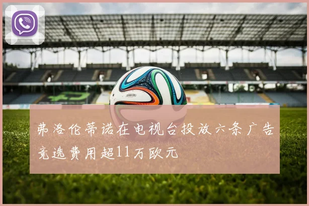 弗洛伦蒂诺在电视台投放六条广告竞选费用超11万欧元