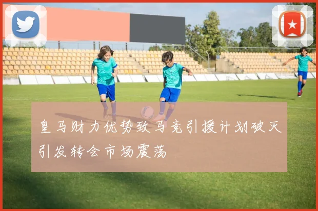 皇马财力优势致马竞引援计划破灭引发转会市场震荡