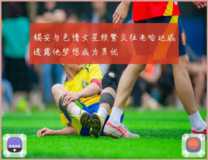 锡安与色情女星频繁交往老哈达威透露他梦想成为男优