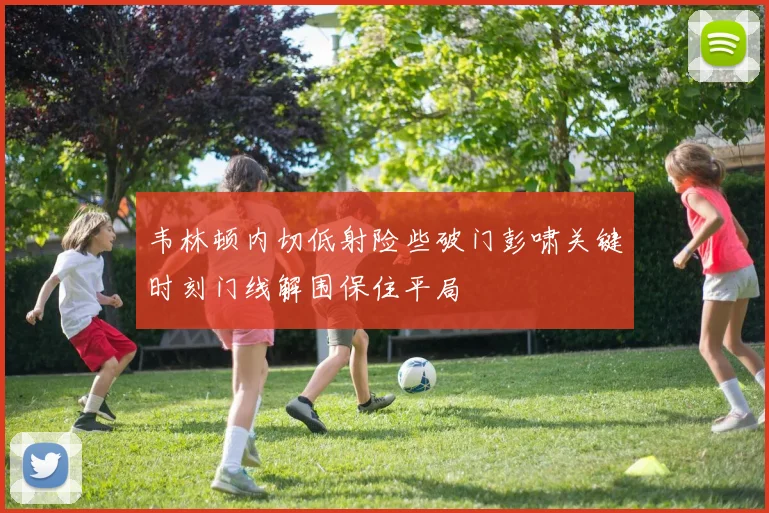 韦林顿内切低射险些破门彭啸关键时刻门线解围保住平局