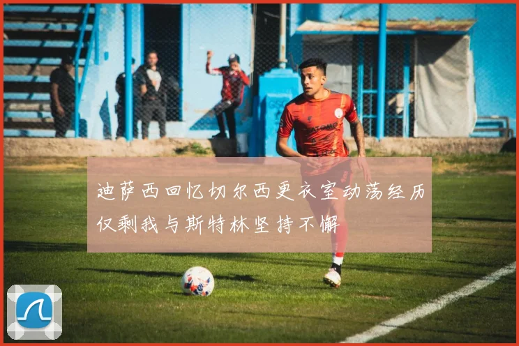 迪萨西回忆切尔西更衣室动荡经历仅剩我与斯特林坚持不懈