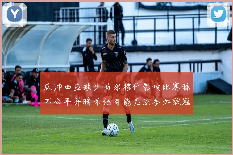 瓜帅回应缺少马尔穆什影响比赛称不公平并暗示他可能无法参加欧冠